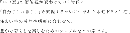 『いい家』の価値観が変わっていく時代に「自分らしい暮らし」を実現するために生まれた木造ドミノ住宅。住まい手の感性や嗜好に合わせて、豊かな暮らしを楽しむためのシンプルな木の家です。